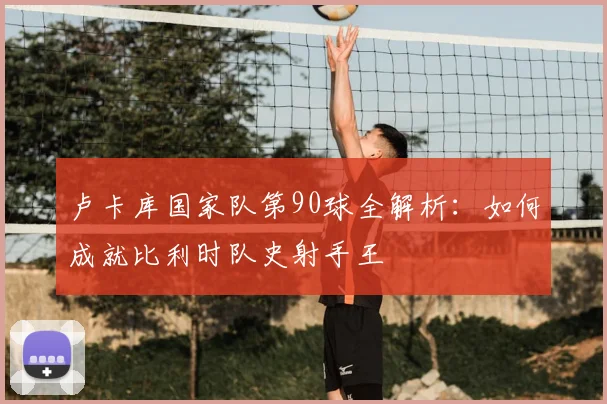 卢卡库国家队第90球全解析：如何成就比利时队史射手王