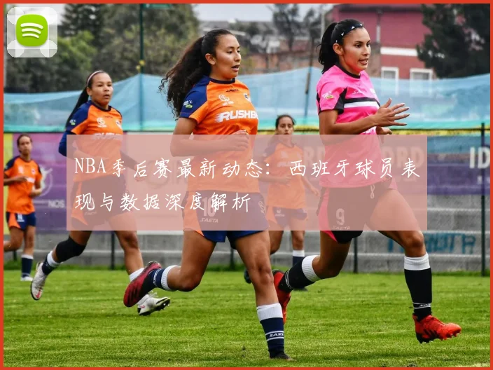 NBA季后赛最新动态：西班牙球员表现与数据深度解析