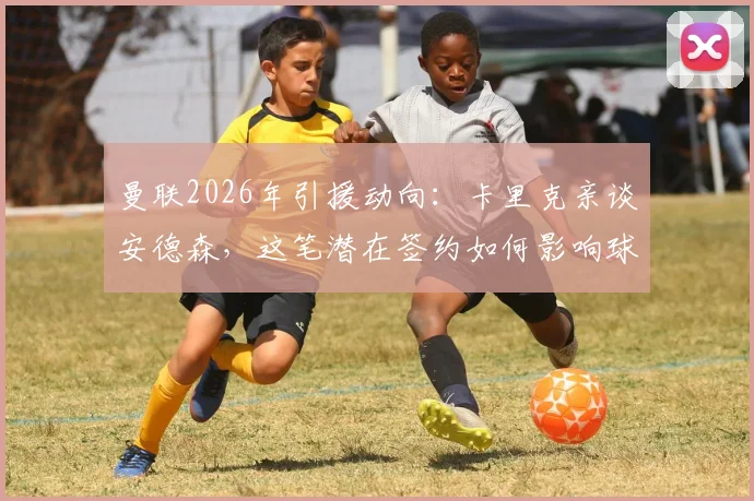 曼联2026年引援动向：卡里克亲谈安德森，这笔潜在签约如何影响球队中场？