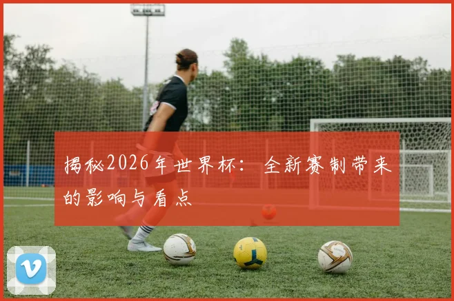 揭秘2026年世界杯：全新赛制带来的影响与看点