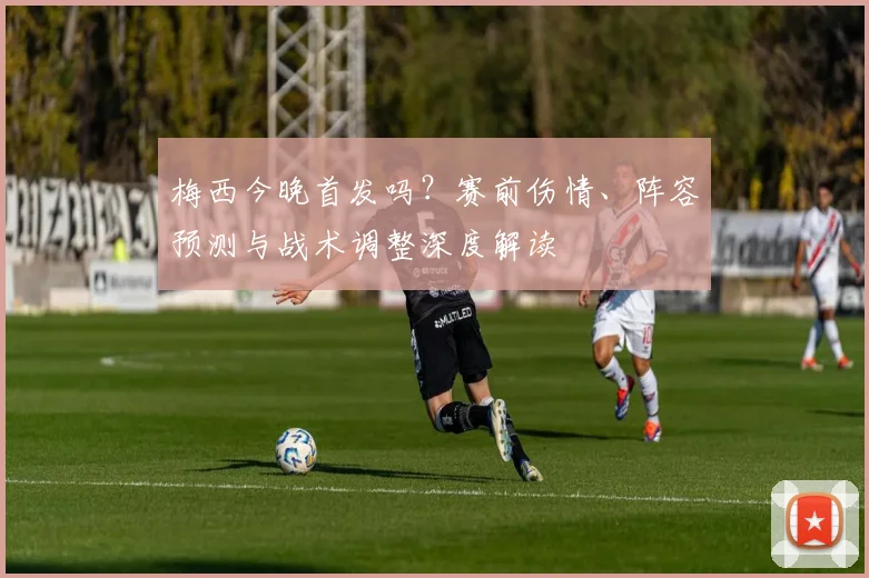 梅西今晚首发吗？赛前伤情、阵容预测与战术调整深度解读
