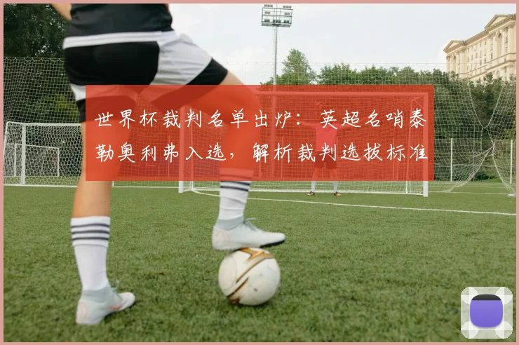 世界杯裁判名单出炉：英超名哨泰勒奥利弗入选，解析裁判选拔标准与执法看点