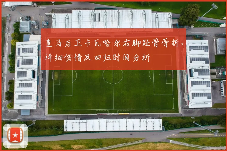 皇马后卫卡瓦哈尔右脚趾骨骨折，详细伤情及回归时间分析
