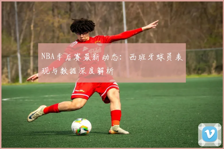 NBA季后赛最新动态：西班牙球员表现与数据深度解析