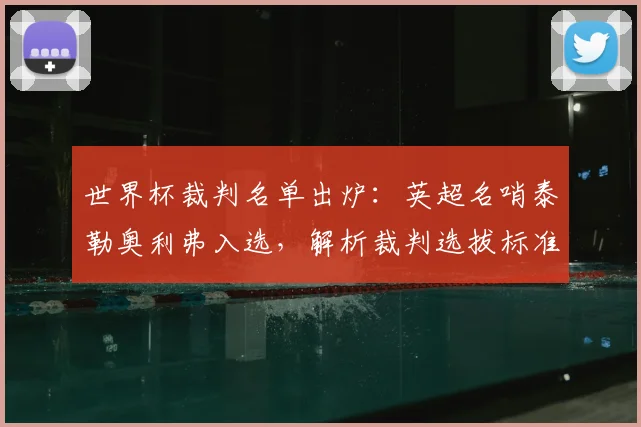 世界杯裁判名单出炉：英超名哨泰勒奥利弗入选，解析裁判选拔标准与执法看点