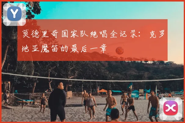 莫德里奇国家队绝唱全记录：克罗地亚魔笛的最后一章